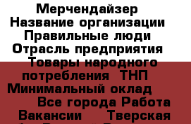 Мерчендайзер › Название организации ­ Правильные люди › Отрасль предприятия ­ Товары народного потребления (ТНП) › Минимальный оклад ­ 26 000 - Все города Работа » Вакансии   . Тверская обл.,Вышний Волочек г.
